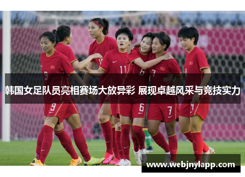 韩国女足队员亮相赛场大放异彩 展现卓越风采与竞技实力